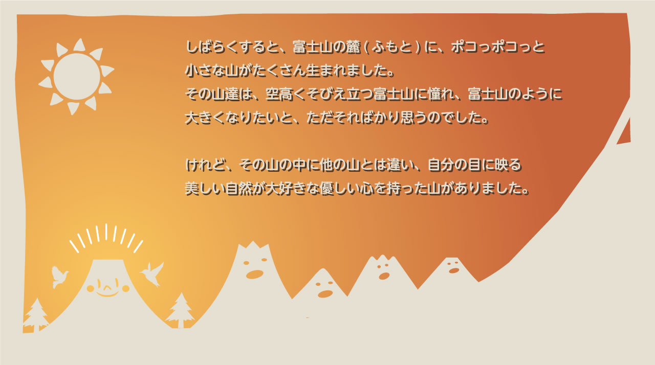 しばらくすると、富士山の麓（ふもと）に、ポコっポコっと小さな山がたくさん生まれました。その山達は、空高くそびえ立つ富士山に憧れ、富士山のように大きくなりたいと、ただそればかり思うのでした。けれど、その山の中に他の山とは違い、自分の目に映る美しい自然が大好きな優しい心を持った山がありました。