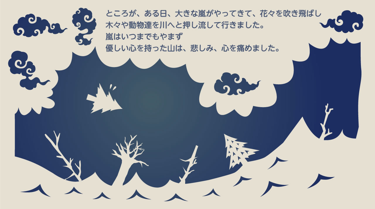 ところが、ある日、大きな嵐がやってきて、花々を吹き飛ばし木々や動物たちを川へ押し流して行きました。嵐はいつまでもやまず、優しい心を持った山は、悲しみ、心を痛めました。