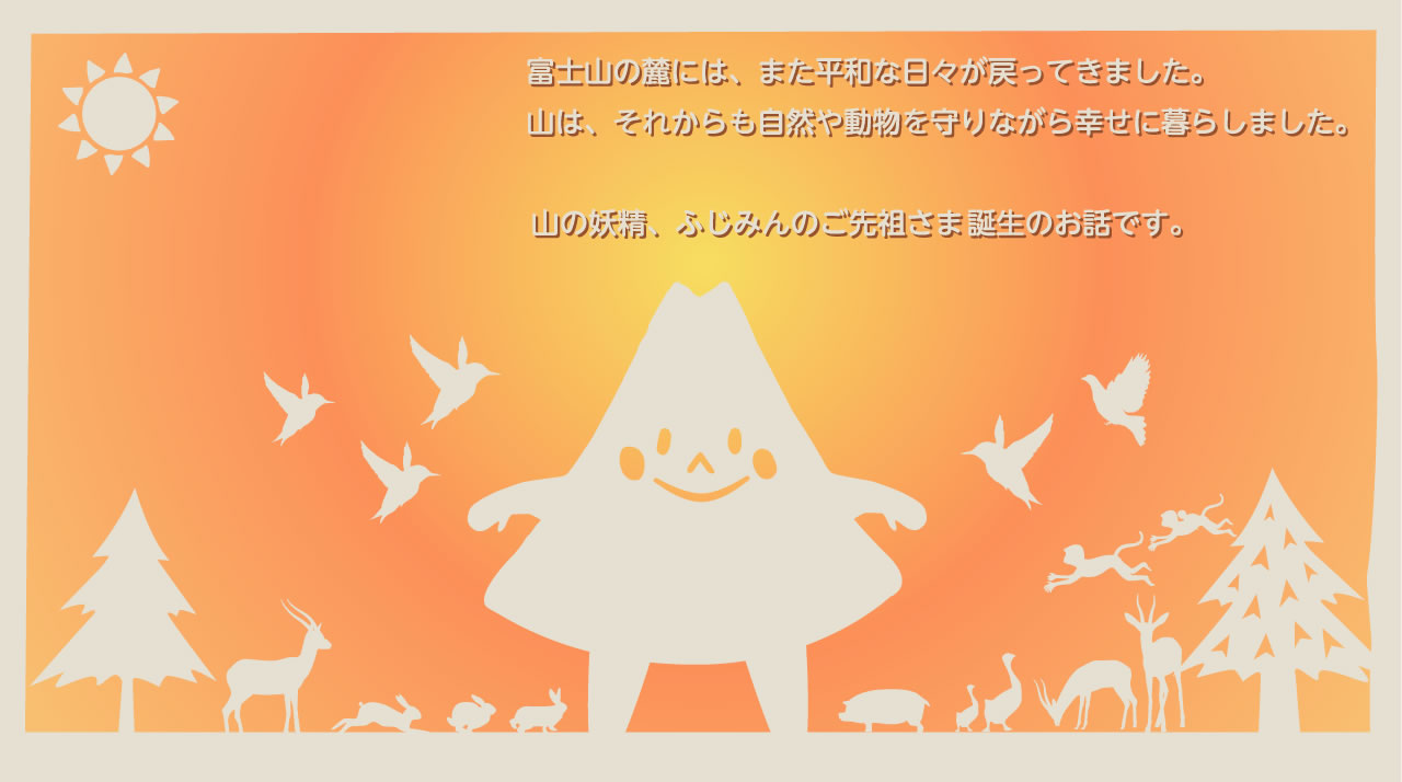 富士山の麓には、また平和な日々が戻ってきました。山は、それからも自然や動物を守りながら幸せに暮らしました。山の妖精、ふじみんのご先祖さま誕生のお話です。
